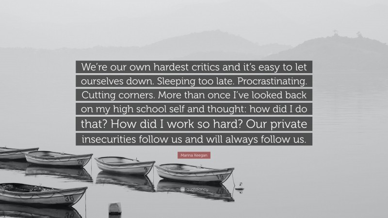 Marina Keegan Quote: “We’re our own hardest critics and it’s easy to let ourselves down. Sleeping too late. Procrastinating. Cutting corners. More than once I’ve looked back on my high school self and thought: how did I do that? How did I work so hard? Our private insecurities follow us and will always follow us.”