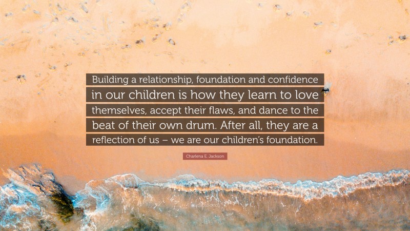 Charlena E. Jackson Quote: “Building a relationship, foundation and confidence in our children is how they learn to love themselves, accept their flaws, and dance to the beat of their own drum. After all, they are a reflection of us – we are our children’s foundation.”