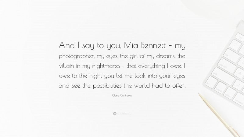 Claire Contreras Quote: “And I say to you, Mia Bennett – my photographer, my eyes, the girl of my dreams, the villain in my nightmares – that everything I owe, I owe to the night you let me look into your eyes and see the possibilities the world had to offer.”