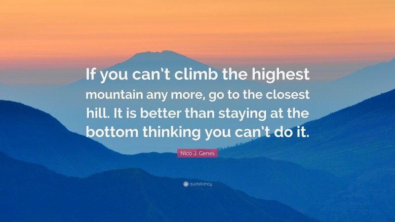 Nico J. Genes Quote: “If you can’t climb the highest mountain any more, go to the closest hill. It is better than staying at the bottom thinking you can’t do it.”