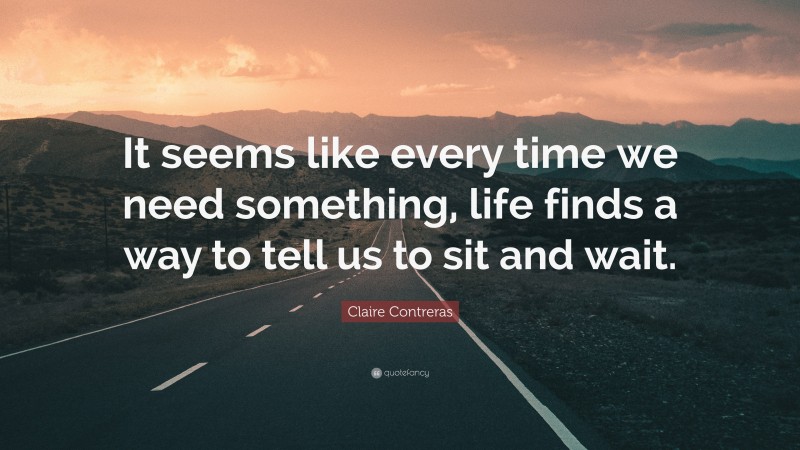 Claire Contreras Quote: “It seems like every time we need something, life finds a way to tell us to sit and wait.”