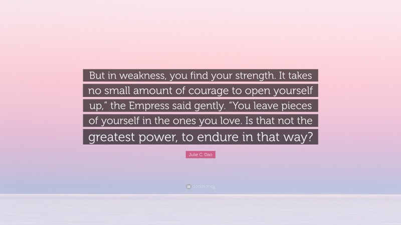 Julie C. Dao Quote: “But in weakness, you find your strength. It takes no small amount of courage to open yourself up,” the Empress said gently. “You leave pieces of yourself in the ones you love. Is that not the greatest power, to endure in that way?”