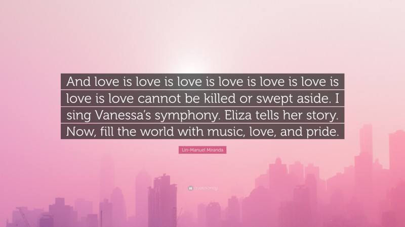 Lin-Manuel Miranda Quote: “And love is love is love is love is love is love is love is love cannot be killed or swept aside. I sing Vanessa’s symphony. Eliza tells her story. Now, fill the world with music, love, and pride.”