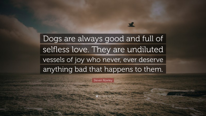 Steven Rowley Quote: “Dogs are always good and full of selfless love. They are undiluted vessels of joy who never, ever deserve anything bad that happens to them.”