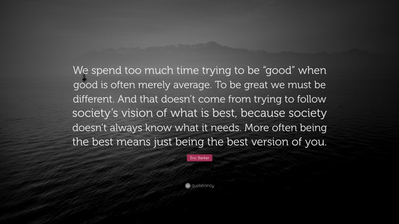 Eric Barker Quote: “We spend too much time trying to be “good” when good is often merely average. To be great we must be different. And that doesn’t come from trying to follow society’s vision of what is best, because society doesn’t always know what it needs. More often being the best means just being the best version of you.”