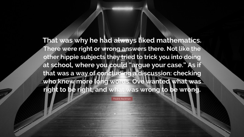 Fredrik Backman Quote: “That was why he had always liked mathematics. There were right or wrong answers there. Not like the other hippie subjects they tried to trick you into doing at school, where you could “argue your case.” As if that was a way of concluding a discussion: checking who knew more long words. Ove wanted what was right to be right, and what was wrong to be wrong.”