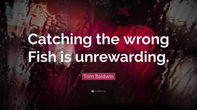 Tom Baldwin Quote: “Catching the wrong Fish is unrewarding.”