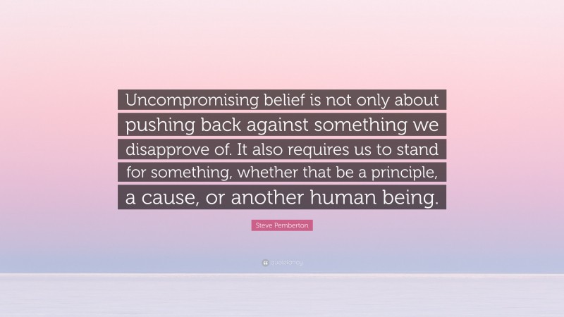Steve Pemberton Quote: “Uncompromising belief is not only about pushing back against something we disapprove of. It also requires us to stand for something, whether that be a principle, a cause, or another human being.”