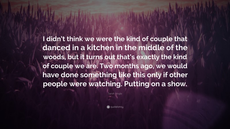 Sarah Hogle Quote: “I didn’t think we were the kind of couple that danced in a kitchen in the middle of the woods, but it turns out that’s exactly the kind of couple we are. Two months ago, we would have done something like this only if other people were watching. Putting on a show.”