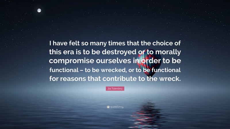 Jia Tolentino Quote: “I have felt so many times that the choice of this era is to be destroyed or to morally compromise ourselves in order to be functional – to be wrecked, or to be functional for reasons that contribute to the wreck.”