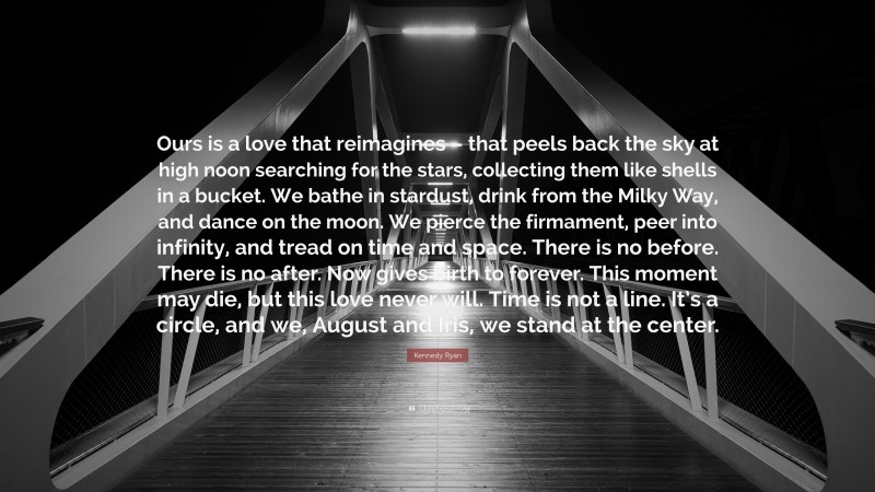 Kennedy Ryan Quote: “Ours is a love that reimagines – that peels back the sky at high noon searching for the stars, collecting them like shells in a bucket. We bathe in stardust, drink from the Milky Way, and dance on the moon. We pierce the firmament, peer into infinity, and tread on time and space. There is no before. There is no after. Now gives birth to forever. This moment may die, but this love never will. Time is not a line. It’s a circle, and we, August and Iris, we stand at the center.”