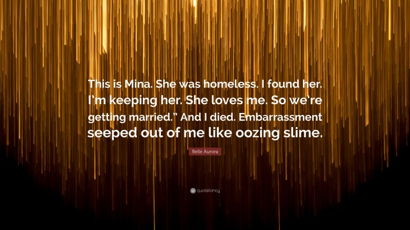 Belle Aurora Quote: “This is Mina. She was homeless. I found her. I’m keeping her. She loves me. So we’re getting married.” And I died. Embarrassment seeped out of me like oozing slime.”