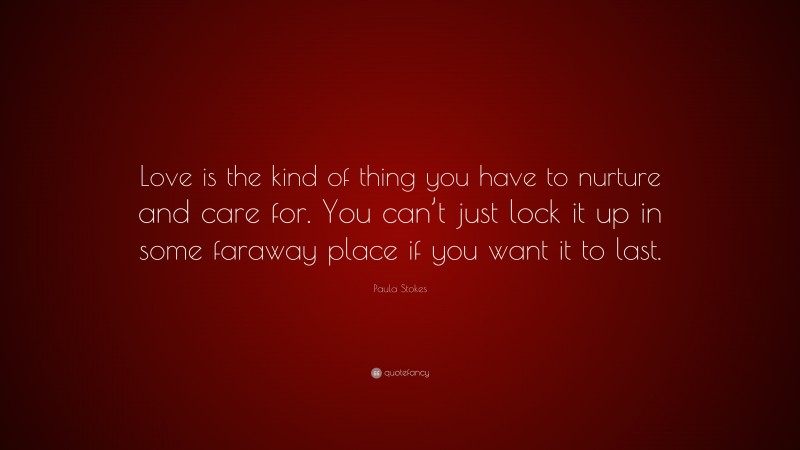 Paula Stokes Quote: “Love is the kind of thing you have to nurture and care for. You can’t just lock it up in some faraway place if you want it to last.”