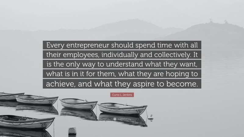 Curtis L. Jenkins Quote: “Every entrepreneur should spend time with all their employees, individually and collectively. It is the only way to understand what they want, what is in it for them, what they are hoping to achieve, and what they aspire to become.”