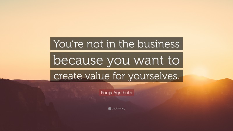 Pooja Agnihotri Quote: “You’re not in the business because you want to create value for yourselves.”