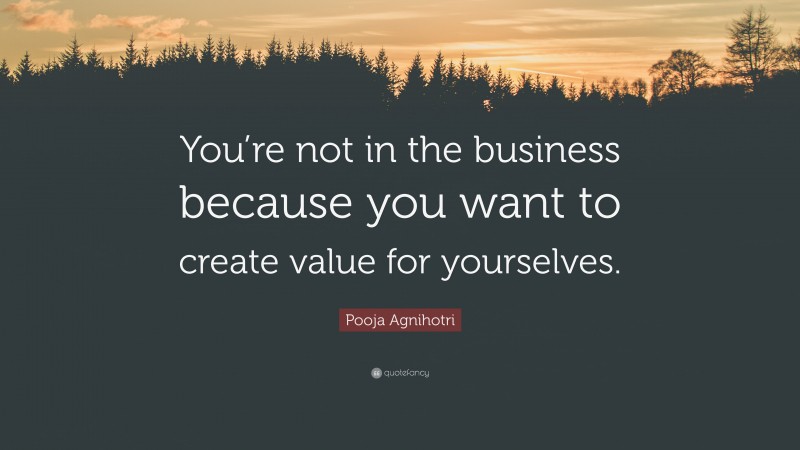 Pooja Agnihotri Quote: “You’re not in the business because you want to create value for yourselves.”