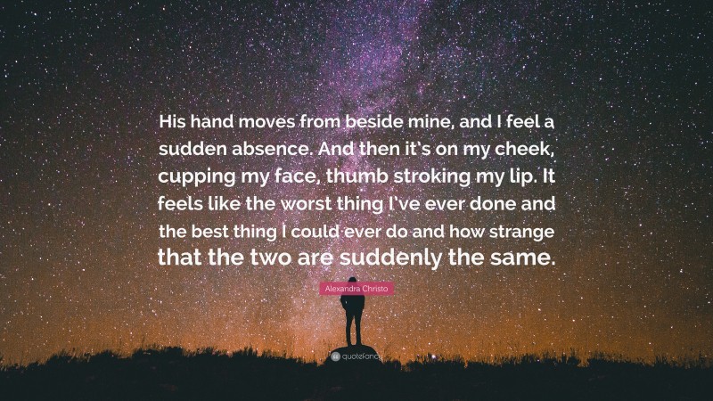 Alexandra Christo Quote: “His hand moves from beside mine, and I feel a sudden absence. And then it’s on my cheek, cupping my face, thumb stroking my lip. It feels like the worst thing I’ve ever done and the best thing I could ever do and how strange that the two are suddenly the same.”