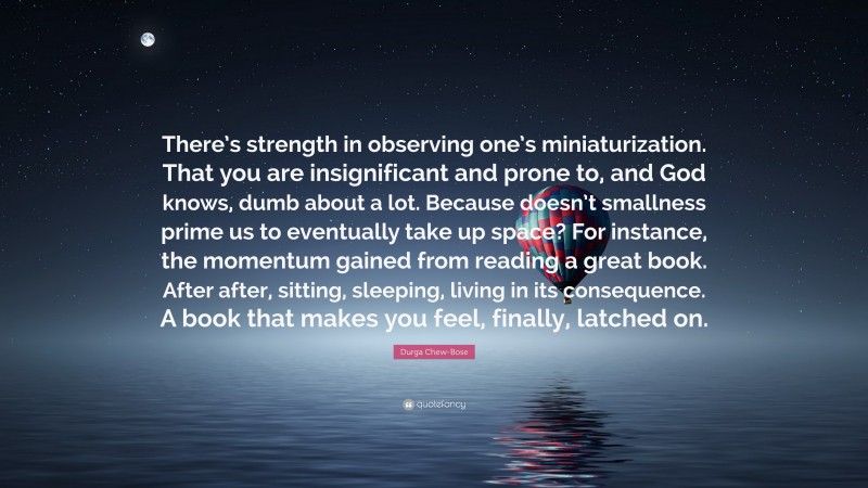 Durga Chew-Bose Quote: “There’s strength in observing one’s miniaturization. That you are insignificant and prone to, and God knows, dumb about a lot. Because doesn’t smallness prime us to eventually take up space? For instance, the momentum gained from reading a great book. After after, sitting, sleeping, living in its consequence. A book that makes you feel, finally, latched on.”