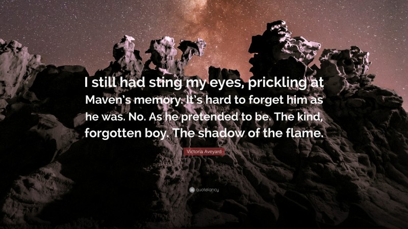 Victoria Aveyard Quote: “I still had sting my eyes, prickling at Maven’s memory. It’s hard to forget him as he was. No. As he pretended to be. The kind, forgotten boy. The shadow of the flame.”