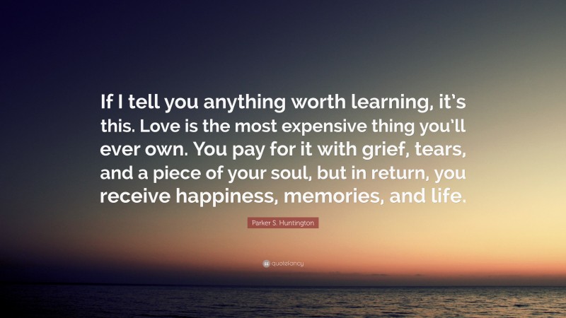 Parker S. Huntington Quote: “If I tell you anything worth learning, it’s this. Love is the most expensive thing you’ll ever own. You pay for it with grief, tears, and a piece of your soul, but in return, you receive happiness, memories, and life.”