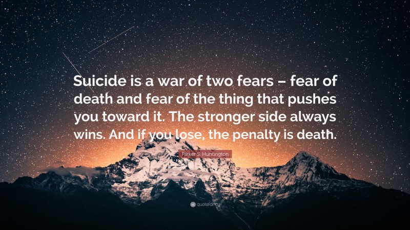 Parker S. Huntington Quote: “Suicide is a war of two fears – fear of death and fear of the thing that pushes you toward it. The stronger side always wins. And if you lose, the penalty is death.”