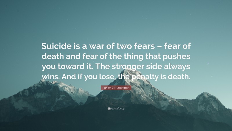 Parker S. Huntington Quote: “Suicide is a war of two fears – fear of death and fear of the thing that pushes you toward it. The stronger side always wins. And if you lose, the penalty is death.”