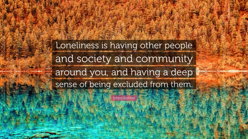 Ichiro Kishimi Quote: “Loneliness is having other people and society and community around you, and having a deep sense of being excluded from them.”