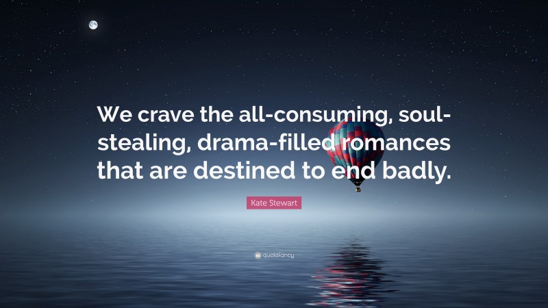 Kate Stewart Quote: “We crave the all-consuming, soul-stealing, drama-filled romances that are destined to end badly.”