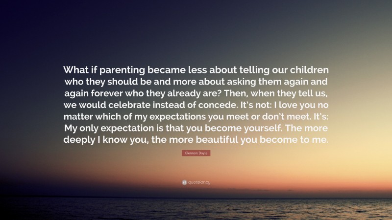 Glennon Doyle Quote: “What if parenting became less about telling our children who they should be and more about asking them again and again forever who they already are? Then, when they tell us, we would celebrate instead of concede. It’s not: I love you no matter which of my expectations you meet or don’t meet. It’s: My only expectation is that you become yourself. The more deeply I know you, the more beautiful you become to me.”