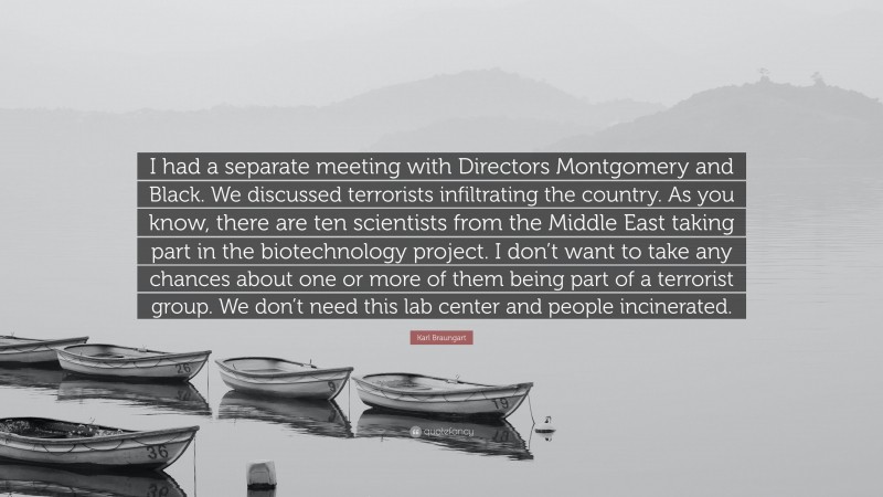 Karl Braungart Quote: “I had a separate meeting with Directors Montgomery and Black. We discussed terrorists infiltrating the country. As you know, there are ten scientists from the Middle East taking part in the biotechnology project. I don’t want to take any chances about one or more of them being part of a terrorist group. We don’t need this lab center and people incinerated.”