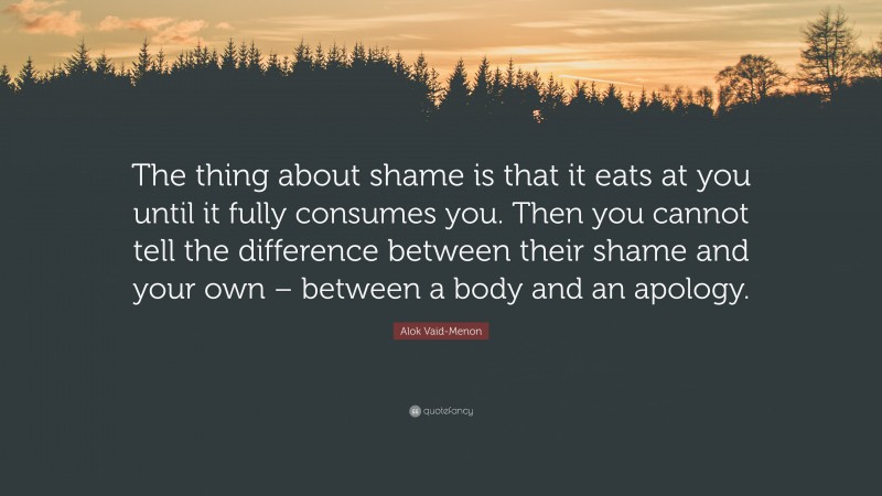 Alok Vaid-Menon Quote: “The thing about shame is that it eats at you until it fully consumes you. Then you cannot tell the difference between their shame and your own – between a body and an apology.”