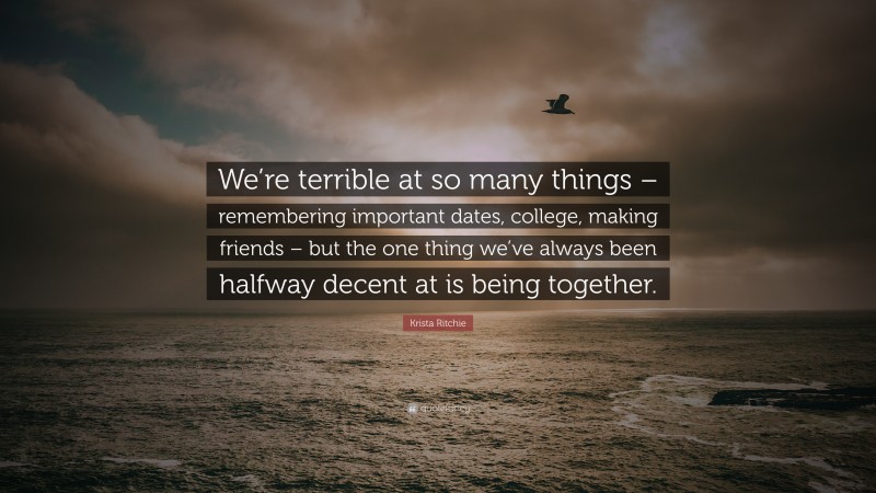 Krista Ritchie Quote: “We’re terrible at so many things – remembering important dates, college, making friends – but the one thing we’ve always been halfway decent at is being together.”