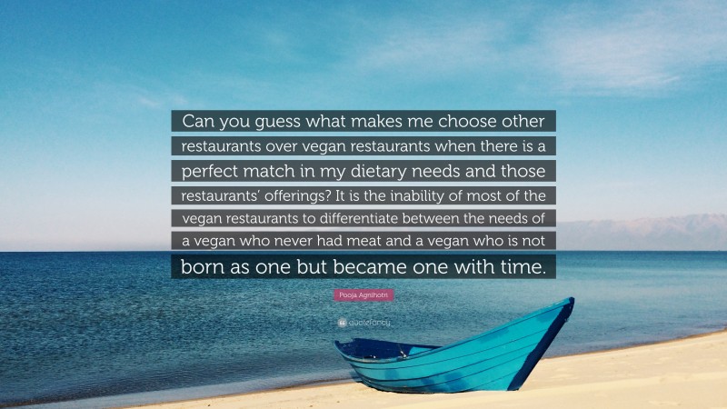 Pooja Agnihotri Quote: “Can you guess what makes me choose other restaurants over vegan restaurants when there is a perfect match in my dietary needs and those restaurants’ offerings? It is the inability of most of the vegan restaurants to differentiate between the needs of a vegan who never had meat and a vegan who is not born as one but became one with time.”