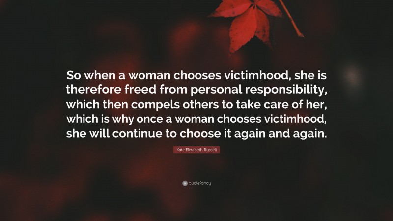 Kate Elizabeth Russell Quote: “So when a woman chooses victimhood, she is therefore freed from personal responsibility, which then compels others to take care of her, which is why once a woman chooses victimhood, she will continue to choose it again and again.”