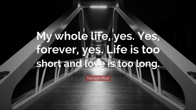 Tamsyn Muir Quote: “My whole life, yes. Yes, forever, yes. Life is too short and love is too long.”