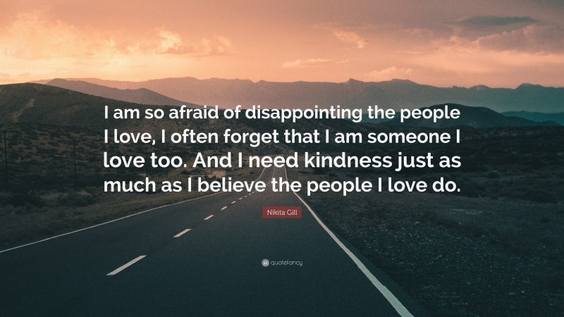 Nikita Gill Quote: “I am so afraid of disappointing the people I love, I often forget that I am someone I love too. And I need kindness just as much as I believe the people I love do.”