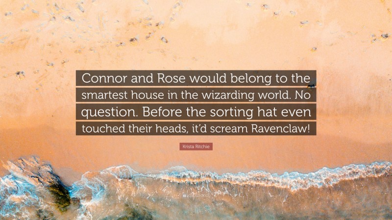 Krista Ritchie Quote: “Connor and Rose would belong to the smartest house in the wizarding world. No question. Before the sorting hat even touched their heads, it’d scream Ravenclaw!”