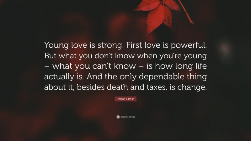 Emma Chase Quote: “Young love is strong. First love is powerful. But what you don’t know when you’re young – what you can’t know – is how long life actually is. And the only dependable thing about it, besides death and taxes, is change.”