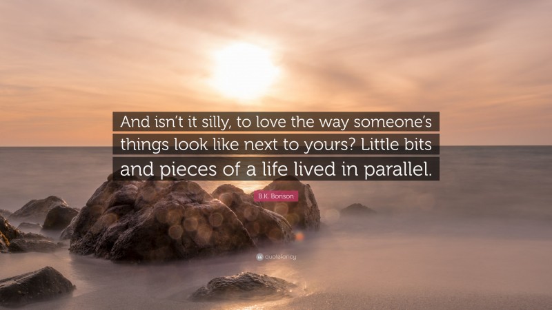 B.K. Borison Quote: “And isn’t it silly, to love the way someone’s things look like next to yours? Little bits and pieces of a life lived in parallel.”