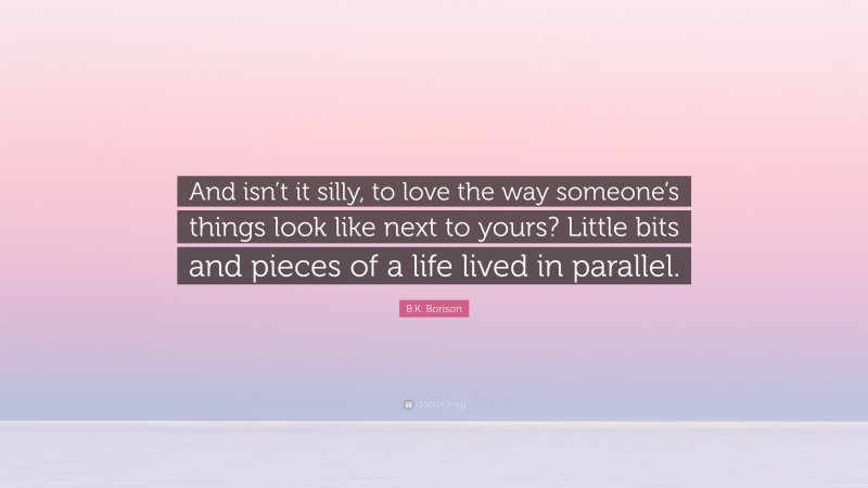 B.K. Borison Quote: “And isn’t it silly, to love the way someone’s things look like next to yours? Little bits and pieces of a life lived in parallel.”