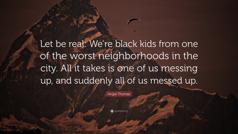 Angie Thomas Quote: “Let be real: We’re black kids from one of the worst neighborhoods in the city. All it takes is one of us messing up, and suddenly all of us messed up.”