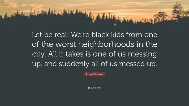 Angie Thomas Quote: “Let be real: We’re black kids from one of the worst neighborhoods in the city. All it takes is one of us messing up, and suddenly all of us messed up.”