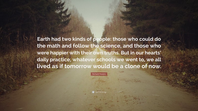 Richard Powers Quote: “Earth had two kinds of people: those who could do the math and follow the science, and those who were happier with their own truths. But in our hearts’ daily practice, whatever schools we went to, we all lived as if tomorrow would be a clone of now.”