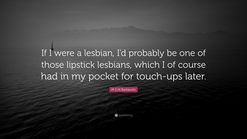 M S M Barkawitz Quote: “If I were a lesbian, I’d probably be one of those lipstick lesbians, which I of course had in my pocket for touch-ups later.”