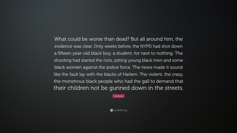 Yaa Gyasi Quote: “What could be worse than dead? But all around him, the evidence was clear. Only weeks before, the NYPD had shot down a fifteen-year-old black boy, a student, for next to nothing. The shooting had started the riots, pitting young black men and some black women against the police force. The news made it sound like the fault lay with the blacks of Harlem. The violent, the crazy, the monstrous black people who had the gall to demand that their children not be gunned down in the streets.”