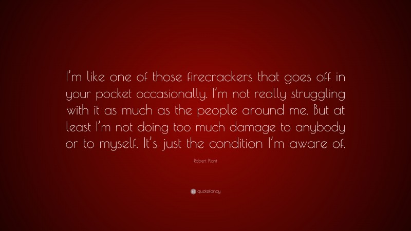 Robert Plant Quote: “I’m like one of those firecrackers that goes off in your pocket occasionally. I’m not really struggling with it as much as the people around me. But at least I’m not doing too much damage to anybody or to myself. It’s just the condition I’m aware of.”