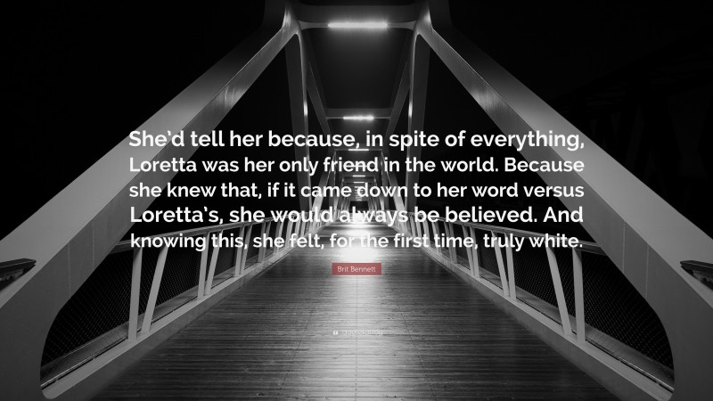 Brit Bennett Quote: “She’d tell her because, in spite of everything, Loretta was her only friend in the world. Because she knew that, if it came down to her word versus Loretta’s, she would always be believed. And knowing this, she felt, for the first time, truly white.”