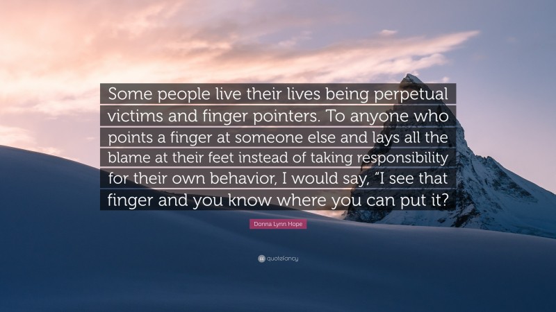 Donna Lynn Hope Quote: “Some people live their lives being perpetual victims and finger pointers. To anyone who points a finger at someone else and lays all the blame at their feet instead of taking responsibility for their own behavior, I would say, “I see that finger and you know where you can put it?”