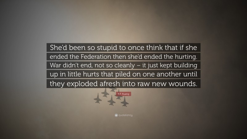 R.F. Kuang Quote: “She’d been so stupid to once think that if she ended the Federation then she’d ended the hurting. War didn’t end, not so cleanly – it just kept building up in little hurts that piled on one another until they exploded afresh into raw new wounds.”