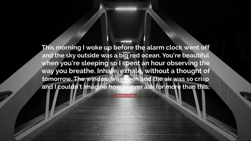 Charlotte Eriksson Quote: “This morning I woke up before the alarm clock went off and the sky outside was a big red ocean. You’re beautiful when you’re sleeping so I spent an hour observing the way you breathe. Inhale, exhale, without a thought of tomorrow. The window was open and the air was so crisp and I couldn’t imagine how to ever ask for more than this.”